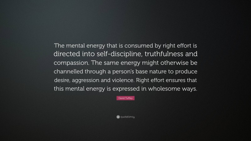 David Tuffley Quote: “The mental energy that is consumed by right effort is directed into self-discipline, truthfulness and compassion. The same energy might otherwise be channelled through a person’s base nature to produce desire, aggression and violence. Right effort ensures that this mental energy is expressed in wholesome ways.”