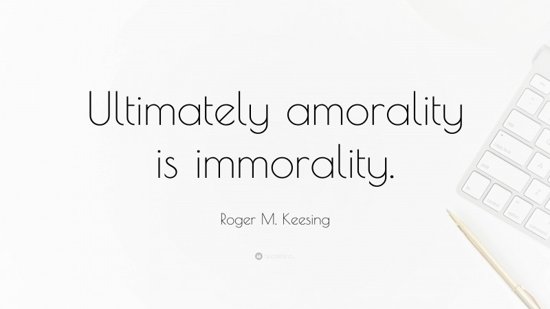 Roger M. Keesing Quote: “Ultimately amorality is immorality.”
