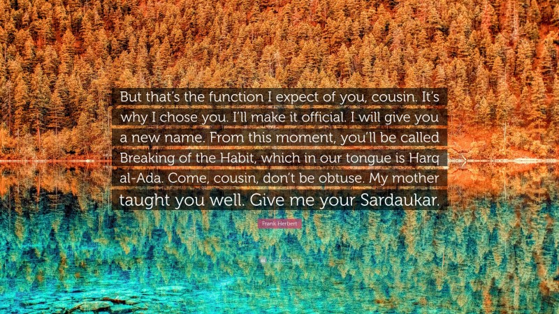 Frank Herbert Quote: “But that’s the function I expect of you, cousin. It’s why I chose you. I’ll make it official. I will give you a new name. From this moment, you’ll be called Breaking of the Habit, which in our tongue is Harq al-Ada. Come, cousin, don’t be obtuse. My mother taught you well. Give me your Sardaukar.”