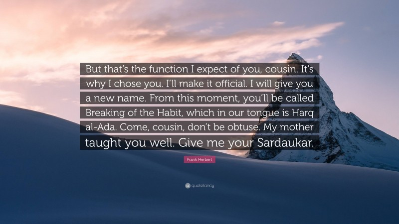 Frank Herbert Quote: “But that’s the function I expect of you, cousin. It’s why I chose you. I’ll make it official. I will give you a new name. From this moment, you’ll be called Breaking of the Habit, which in our tongue is Harq al-Ada. Come, cousin, don’t be obtuse. My mother taught you well. Give me your Sardaukar.”