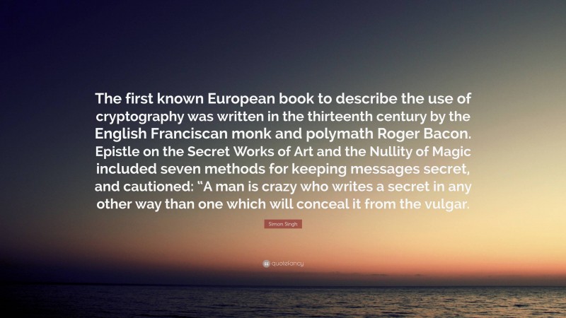 Simon Singh Quote: “The first known European book to describe the use of cryptography was written in the thirteenth century by the English Franciscan monk and polymath Roger Bacon. Epistle on the Secret Works of Art and the Nullity of Magic included seven methods for keeping messages secret, and cautioned: “A man is crazy who writes a secret in any other way than one which will conceal it from the vulgar.”