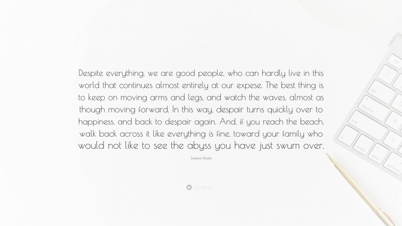 Joanna Walsh Quote: “Despite everything, we are good people, who can hardly live in this world that continues almost entirely at our expese. The best thing is to keep on moving arms and legs, and watch the waves, almost as though moving forward. In this way, despair turns quickly over to happiness, and back to despair again. And, if you reach the beach, walk back across it like everything is fine, toward your family who would not like to see the abyss you have just swum over.”