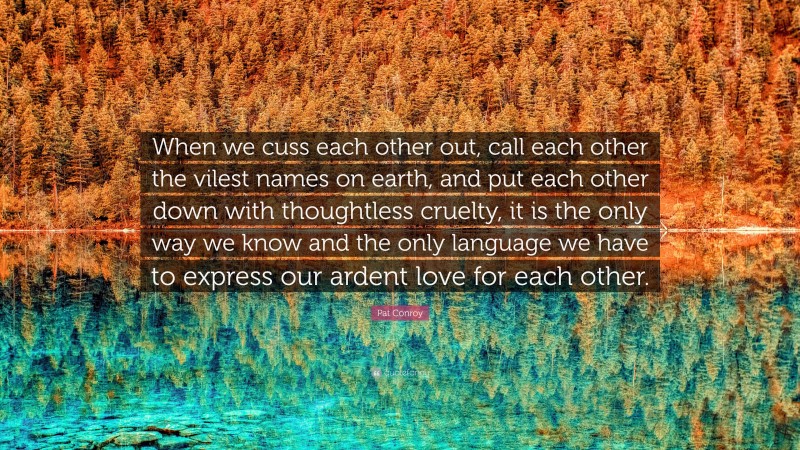 Pat Conroy Quote: “When we cuss each other out, call each other the vilest names on earth, and put each other down with thoughtless cruelty, it is the only way we know and the only language we have to express our ardent love for each other.”