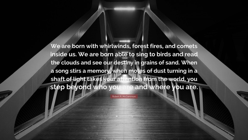 Robert R. McCammon Quote: “We are born with whirlwinds, forest fires, and comets inside us. We are born able to sing to birds and read the clouds and see our destiny in grains of sand. When a song stirs a memory, when motes of dust turning in a shaft of light takes your attention from the world, you step beyond who you are and where you are.”