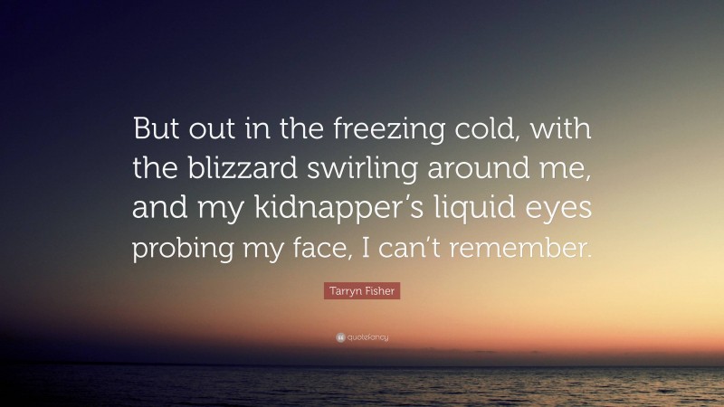 Tarryn Fisher Quote: “But out in the freezing cold, with the blizzard swirling around me, and my kidnapper’s liquid eyes probing my face, I can’t remember.”