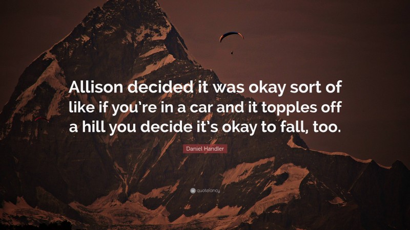 Daniel Handler Quote: “Allison decided it was okay sort of like if you’re in a car and it topples off a hill you decide it’s okay to fall, too.”