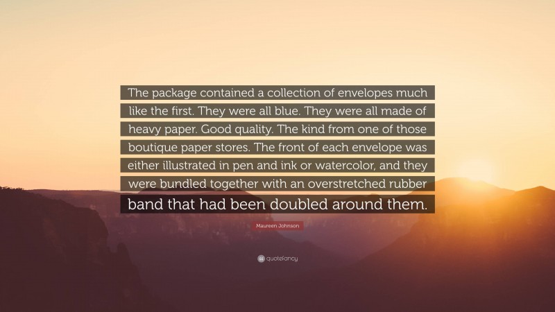 Maureen Johnson Quote: “The package contained a collection of envelopes much like the first. They were all blue. They were all made of heavy paper. Good quality. The kind from one of those boutique paper stores. The front of each envelope was either illustrated in pen and ink or watercolor, and they were bundled together with an overstretched rubber band that had been doubled around them.”