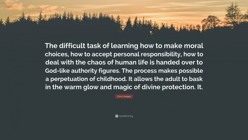 Chris Hedges Quote: “The difficult task of learning how to make moral choices, how to accept personal responsibility, how to deal with the chaos of human life is handed over to God-like authority figures. The process makes possible a perpetuation of childhood. It allows the adult to bask in the warm glow and magic of divine protection. It.”