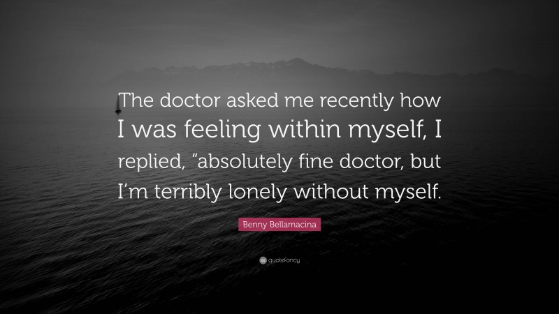 Benny Bellamacina Quote: “The doctor asked me recently how I was feeling within myself, I replied, “absolutely fine doctor, but I’m terribly lonely without myself.”