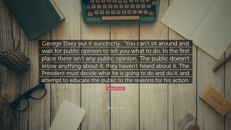 Margaret Truman Quote: “George Elsey put it succinctly: “You can’t sit around and wait for public opinion to tell you what to do. In the first place there isn’t any public opinion. The public doesn’t know anything about it; they haven’t heard about it. The President must decide what he is going to do and do it, and attempt to educate the public to the reasons for his action.”