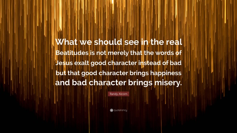Randy Alcorn Quote: “What we should see in the real Beatitudes is not merely that the words of Jesus exalt good character instead of bad but that good character brings happiness and bad character brings misery.”