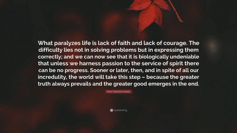 Pierre Teilhard de Chardin Quote: “What paralyzes life is lack of faith and lack of courage. The difficulty lies not in solving problems but in expressing them correctly; and we can now see that it is biologically undeniable that unless we harness passion to the service of spirit there can be no progress. Sooner or later, then, and in spite of all our incredulity, the world will take this step – because the greater truth always prevails and the greater good emerges in the end.”