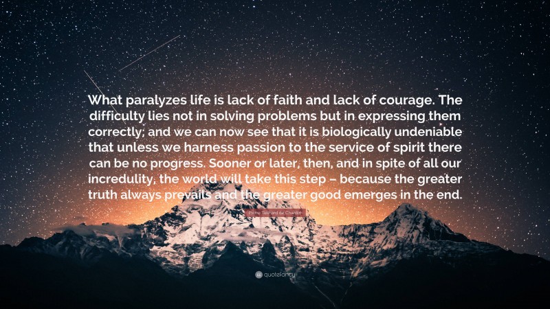 Pierre Teilhard de Chardin Quote: “What paralyzes life is lack of faith and lack of courage. The difficulty lies not in solving problems but in expressing them correctly; and we can now see that it is biologically undeniable that unless we harness passion to the service of spirit there can be no progress. Sooner or later, then, and in spite of all our incredulity, the world will take this step – because the greater truth always prevails and the greater good emerges in the end.”