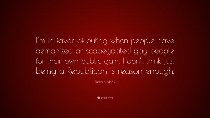 Rachel Maddow Quote: “I’m in favor of outing when people have demonized or scapegoated gay people for their own public gain. I don’t think just being a Republican is reason enough.”