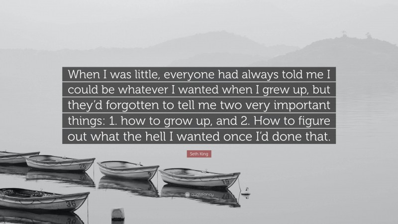 Seth King Quote: “When I was little, everyone had always told me I could be whatever I wanted when I grew up, but they’d forgotten to tell me two very important things: 1. how to grow up, and 2. How to figure out what the hell I wanted once I’d done that.”