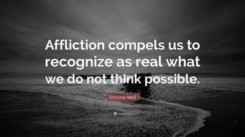 Simone Weil Quote: “Affliction compels us to recognize as real what we do not think possible.”