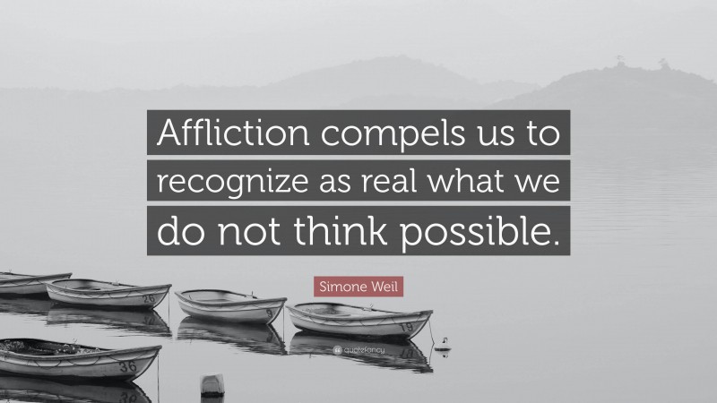 Simone Weil Quote: “Affliction compels us to recognize as real what we do not think possible.”
