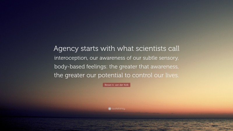 Bessel A. van der Kolk Quote: “Agency starts with what scientists call interoception, our awareness of our subtle sensory, body-based feelings: the greater that awareness, the greater our potential to control our lives.”