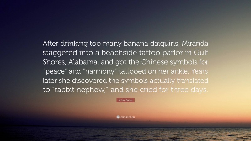 Kirker Butler Quote: “After drinking too many banana daiquiris, Miranda staggered into a beachside tattoo parlor in Gulf Shores, Alabama, and got the Chinese symbols for “peace” and “harmony” tattooed on her ankle. Years later she discovered the symbols actually translated to “rabbit nephew,” and she cried for three days.”