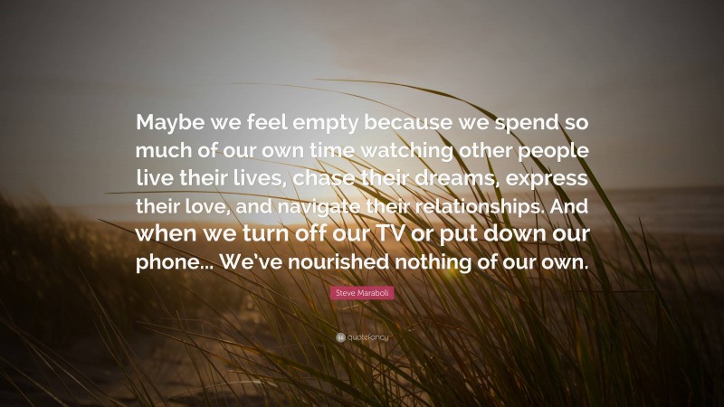 Steve Maraboli Quote: “Maybe we feel empty because we spend so much of our own time watching other people live their lives, chase their dreams, express their love, and navigate their relationships. And when we turn off our TV or put down our phone... We’ve nourished nothing of our own.”