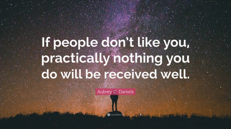 Aubrey C. Daniels Quote: “If people don’t like you, practically nothing you do will be received well.”