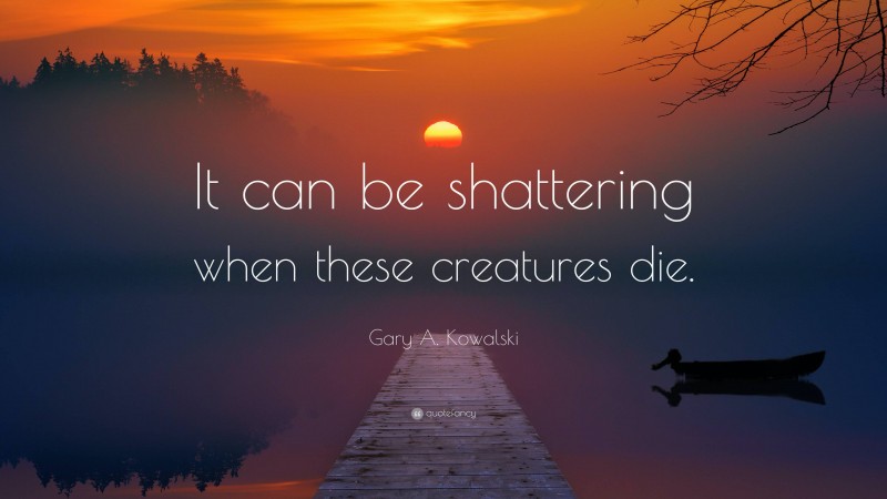 Gary A. Kowalski Quote: “It can be shattering when these creatures die.”