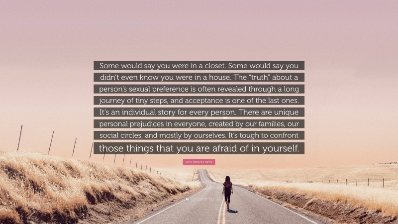 Neil Patrick Harris Quote: “Some would say you were in a closet. Some would say you didn’t even know you were in a house. The “truth” about a person’s sexual preference is often revealed through a long journey of tiny steps, and acceptance is one of the last ones. It’s an individual story for every person. There are unique personal prejudices in everyone, created by our families, our social circles, and mostly by ourselves. It’s tough to confront those things that you are afraid of in yourself.”