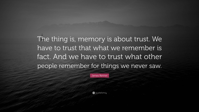 James Renner Quote: “The thing is, memory is about trust. We have to trust that what we remember is fact. And we have to trust what other people remember for things we never saw.”