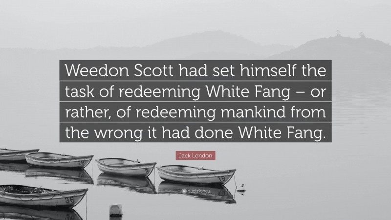 Jack London Quote: “Weedon Scott had set himself the task of redeeming White Fang – or rather, of redeeming mankind from the wrong it had done White Fang.”