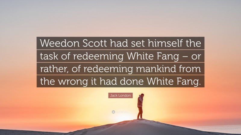 Jack London Quote: “Weedon Scott had set himself the task of redeeming White Fang – or rather, of redeeming mankind from the wrong it had done White Fang.”