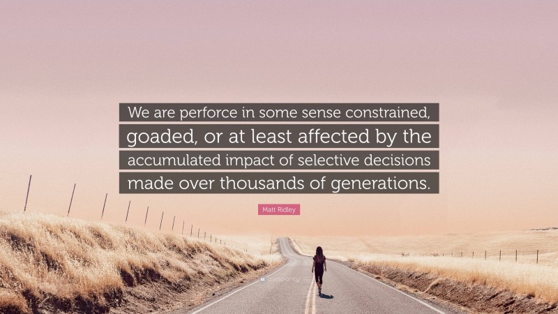 Matt Ridley Quote: “We are perforce in some sense constrained, goaded, or at least affected by the accumulated impact of selective decisions made over thousands of generations.”