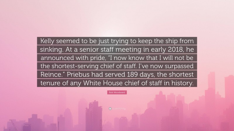 Bob Woodward Quote: “Kelly seemed to be just trying to keep the ship from sinking. At a senior staff meeting in early 2018, he announced with pride, “I now know that I will not be the shortest-serving chief of staff. I’ve now surpassed Reince.” Priebus had served 189 days, the shortest tenure of any White House chief of staff in history.”