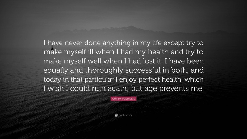 Giacomo Casanova Quote: “I have never done anything in my life except try to make myself ill when I had my health and try to make myself well when I had lost it. I have been equally and thoroughly successful in both, and today in that particular I enjoy perfect health, which I wish I could ruin again; but age prevents me.”