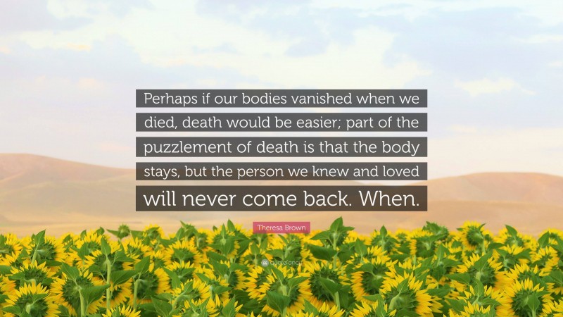 Theresa Brown Quote: “Perhaps if our bodies vanished when we died, death would be easier; part of the puzzlement of death is that the body stays, but the person we knew and loved will never come back. When.”