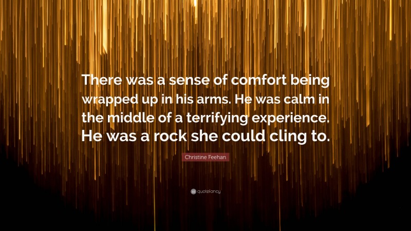 Christine Feehan Quote: “There was a sense of comfort being wrapped up in his arms. He was calm in the middle of a terrifying experience. He was a rock she could cling to.”