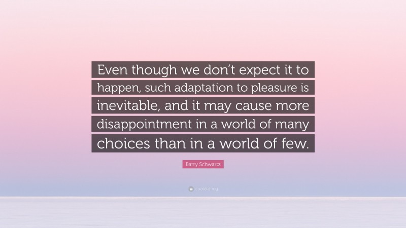 Barry Schwartz Quote: “Even though we don’t expect it to happen, such adaptation to pleasure is inevitable, and it may cause more disappointment in a world of many choices than in a world of few.”