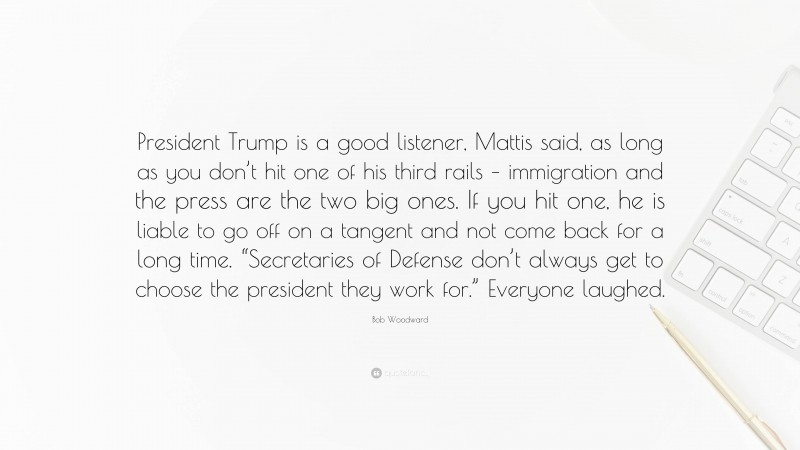 Bob Woodward Quote: “President Trump is a good listener, Mattis said, as long as you don’t hit one of his third rails – immigration and the press are the two big ones. If you hit one, he is liable to go off on a tangent and not come back for a long time. “Secretaries of Defense don’t always get to choose the president they work for.” Everyone laughed.”