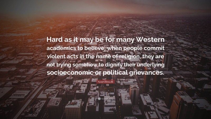 Ayaan Hirsi Ali Quote: “Hard as it may be for many Western academics to believe, when people commit violent acts in the name of religion, they are not trying somehow to dignify their underlying socioeconomic or political grievances.”