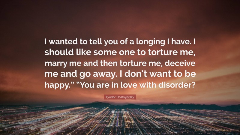 Fyodor Dostoyevsky Quote: “I wanted to tell you of a longing I have. I should like some one to torture me, marry me and then torture me, deceive me and go away. I don’t want to be happy.” “You are in love with disorder?”