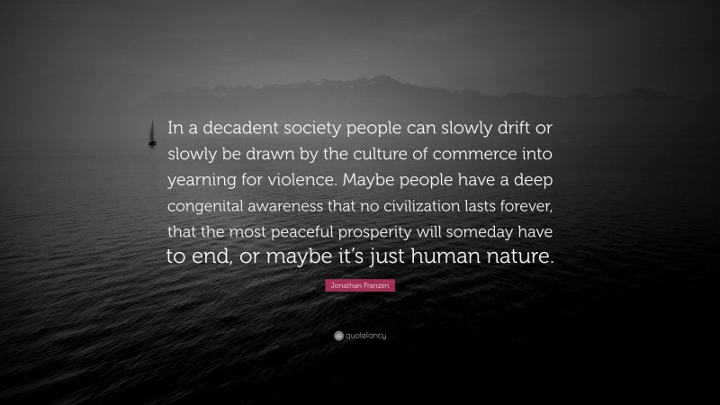 Jonathan Franzen Quote: “In a decadent society people can slowly drift or slowly be drawn by the culture of commerce into yearning for violence. Maybe people have a deep congenital awareness that no civilization lasts forever, that the most peaceful prosperity will someday have to end, or maybe it’s just human nature.”