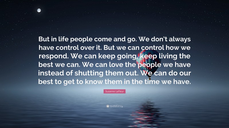 Suzanne LaFleur Quote: “But in life people come and go. We don’t always have control over it. But we can control how we respond. We can keep going, keep living the best we can. We can love the people we have instead of shutting them out. We can do our best to get to know them in the time we have.”