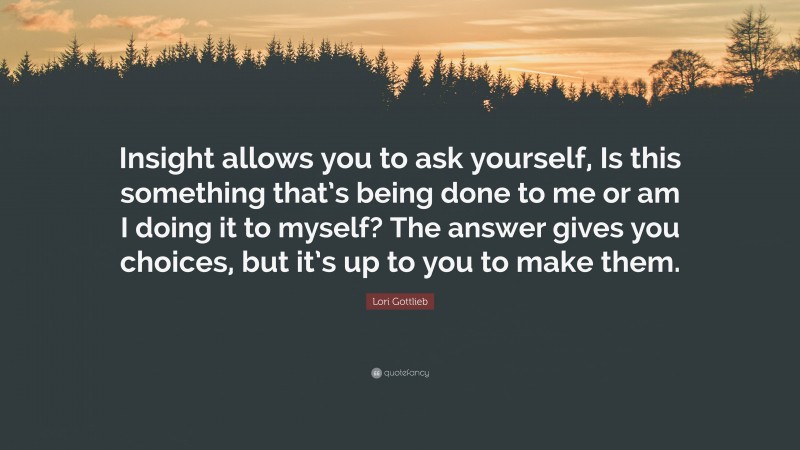 Lori Gottlieb Quote: “Insight allows you to ask yourself, Is this something that’s being done to me or am I doing it to myself? The answer gives you choices, but it’s up to you to make them.”