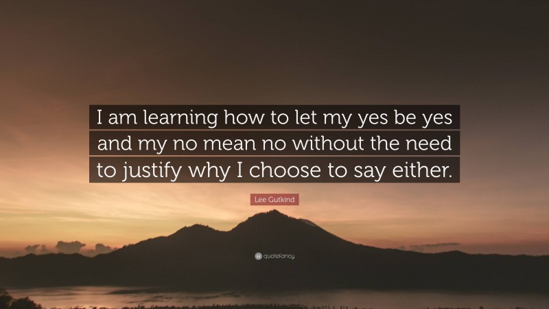 Lee Gutkind Quote: “I am learning how to let my yes be yes and my no mean no without the need to justify why I choose to say either.”