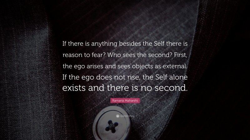 Ramana Maharshi Quote: “If there is anything besides the Self there is reason to fear? Who sees the second? First, the ego arises and sees objects as external. If the ego does not rise, the Self alone exists and there is no second.”