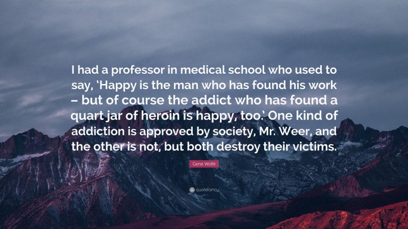 Gene Wolfe Quote: “I had a professor in medical school who used to say, ‘Happy is the man who has found his work – but of course the addict who has found a quart jar of heroin is happy, too.’ One kind of addiction is approved by society, Mr. Weer, and the other is not, but both destroy their victims.”