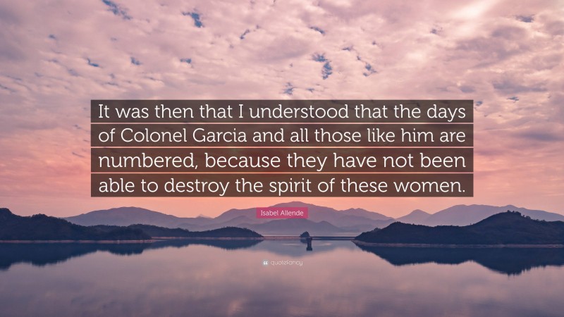 Isabel Allende Quote: “It was then that I understood that the days of Colonel Garcia and all those like him are numbered, because they have not been able to destroy the spirit of these women.”