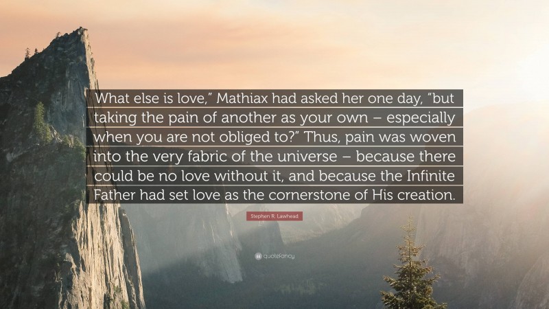 Stephen R. Lawhead Quote: “What else is love,” Mathiax had asked her one day, “but taking the pain of another as your own – especially when you are not obliged to?” Thus, pain was woven into the very fabric of the universe – because there could be no love without it, and because the Infinite Father had set love as the cornerstone of His creation.”