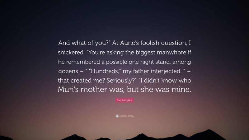 Eve Langlais Quote: “And what of you?” At Auric’s foolish question, I snickered. “You’re asking the biggest manwhore if he remembered a possible one night stand, among dozens – ” “Hundreds,” my father interjected. “ – that created me? Seriously?” “I didn’t know who Muri’s mother was, but she was mine.”