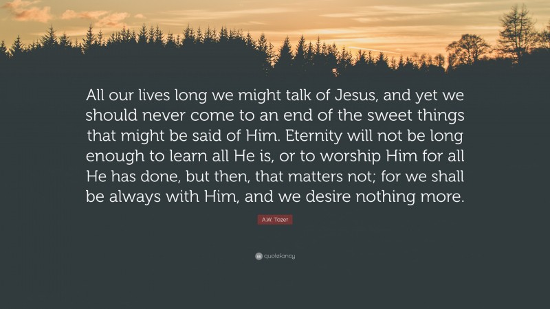 A.W. Tozer Quote: “All our lives long we might talk of Jesus, and yet we should never come to an end of the sweet things that might be said of Him. Eternity will not be long enough to learn all He is, or to worship Him for all He has done, but then, that matters not; for we shall be always with Him, and we desire nothing more.”