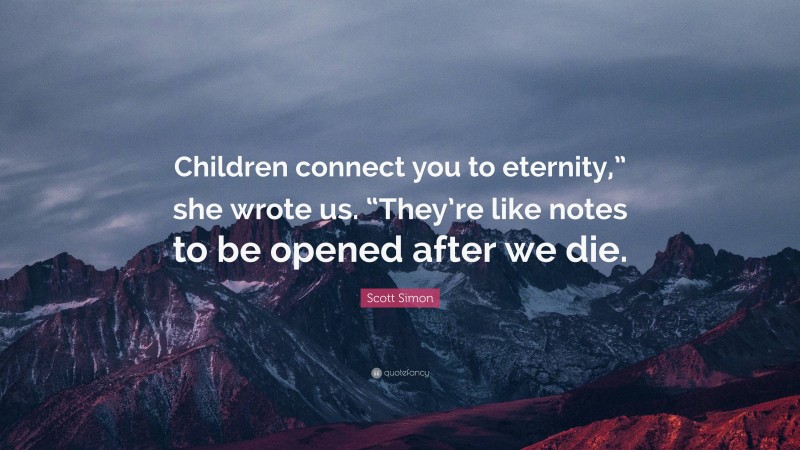 Scott Simon Quote: “Children connect you to eternity,” she wrote us. “They’re like notes to be opened after we die.”